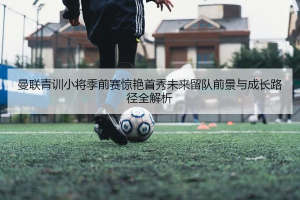 曼联青训小将季前赛惊艳首秀未来留队前景与成长路径全解析