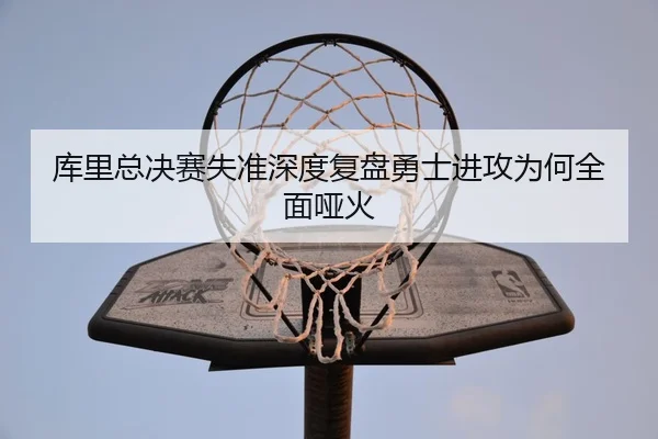 库里总决赛失准深度复盘勇士进攻为何全面哑火